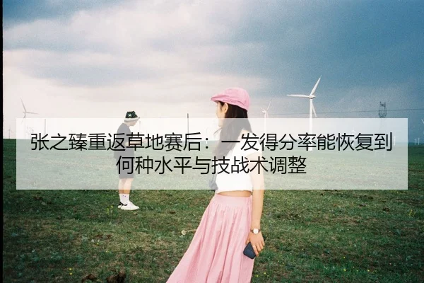 张之臻重返草地赛后：一发得分率能恢复到何种水平与技战术调整